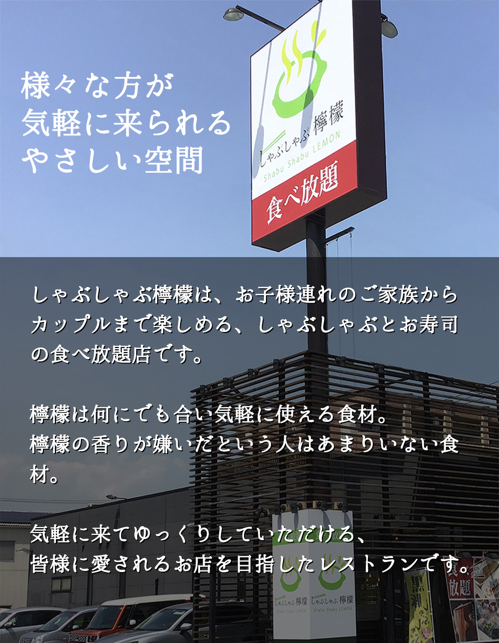 様々な方が気軽に来られるやさしい空間：しゃぶしゃぶ檸檬は、お子様連れのご家族からカップルまで楽しめる、しゃぶしゃぶとお寿司の食べ放題店です。檸檬は何にでも合い気軽に使える食材。檸檬の香りが嫌いだという人はあまりいない食材。気軽に来てゆっくりしていただける、皆様に愛されるお店を目指したレストランです。